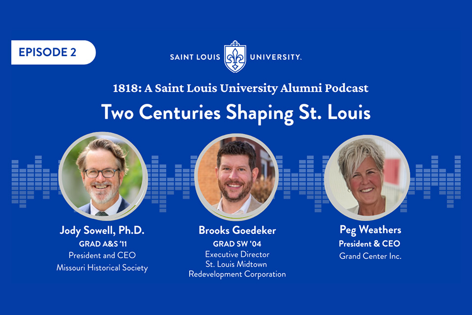 A graphic that says 1818: A Saint Louis University Alumni Podcast Two Centuries Shaping St. Louis. Jody Sowell is president and ceo of the Missouri Historical Society. Brooks Goedeker is the exective director of st. louis mditown redevelopment corporation. Peg Weathers is president and ceo of Grand Center inc. Three headshot photos are shown.